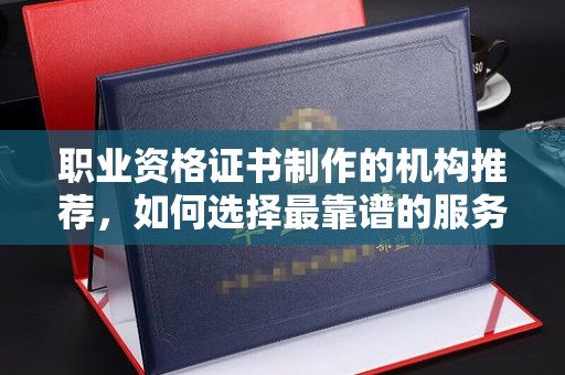 科尔沁左翼中旗职业资格证书制作的机构推荐，如何选择最靠谱的服务商？